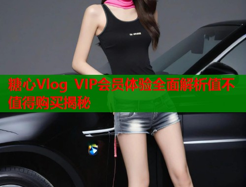 糖心Vlog VIP会员体验全面解析值不值得购买揭秘  第1张