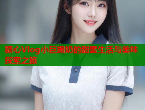 糖心Vlog小巨搧奶的甜蜜生活与美味探索之旅  第1张