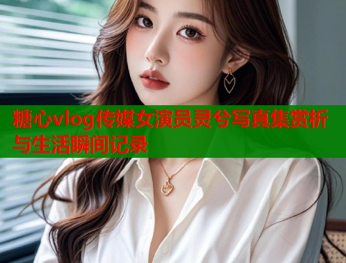 糖心vlog传媒女演员灵兮写真集赏析与生活瞬间记录  第2张