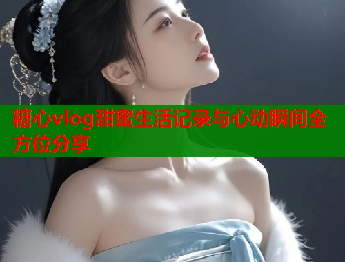 糖心vlog甜蜜生活记录与心动瞬间全方位分享  第1张