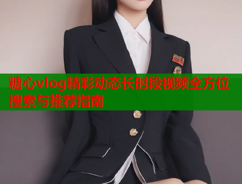 糖心vlog精彩动态长时段视频全方位搜索与推荐指南  第1张
