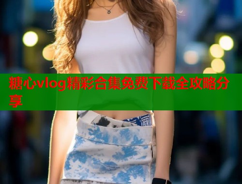 糖心vlog精彩合集免费下载全攻略分享  第2张