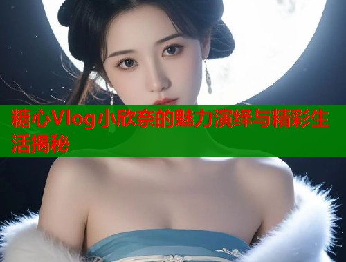 糖心Vlog小欣奈的魅力演绎与精彩生活揭秘  第2张