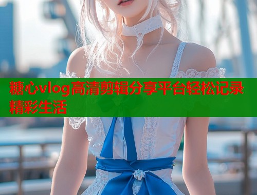 糖心vlog高清剪辑分享平台轻松记录精彩生活  第1张