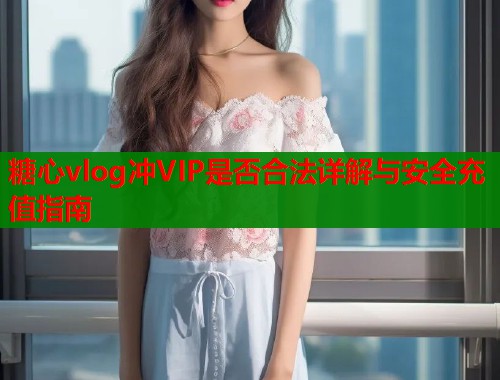 糖心vlog冲VIP是否合法详解与安全充值指南  第1张
